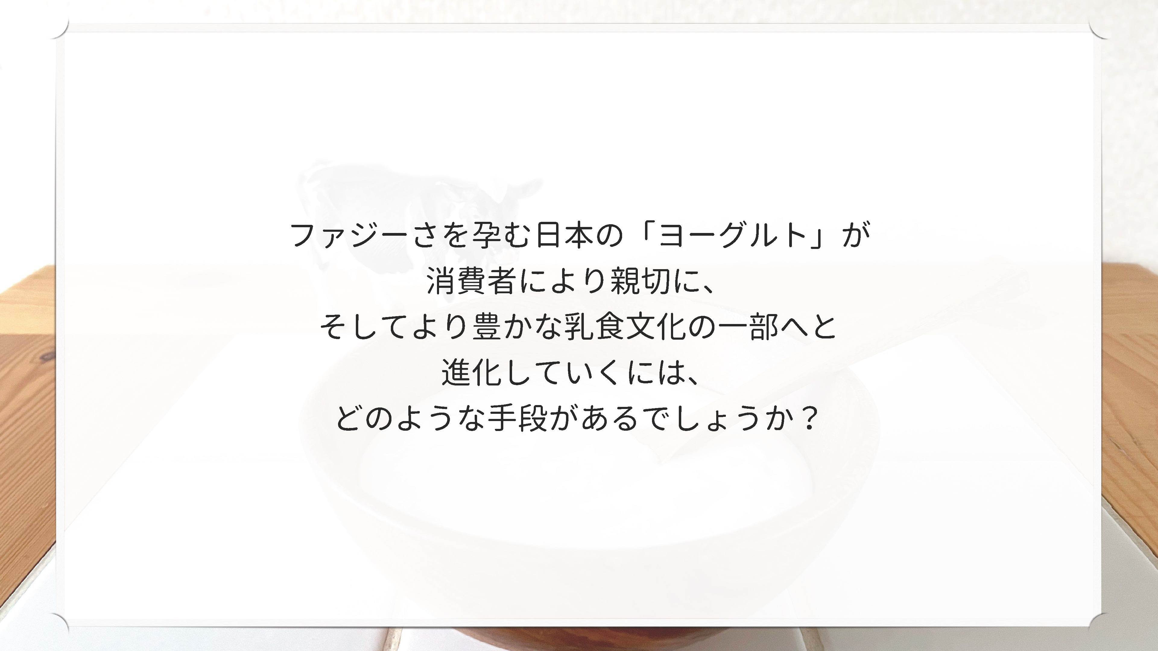 ファジーさを孕む日本のヨーグルトが消費者により親切に、そしてより豊かな乳食文化の一部へと進化していくには、どのような手段があるでしょうか?